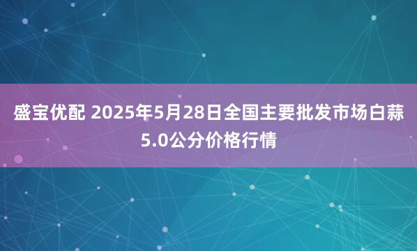 盛宝优配 2025年5月28日全国主要批发市场白蒜5.0公分价格行情