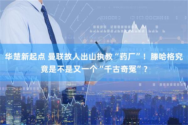 华楚新起点 曼联故人出山执教“药厂”！滕哈格究竟是不是又一个“千古奇冤”？