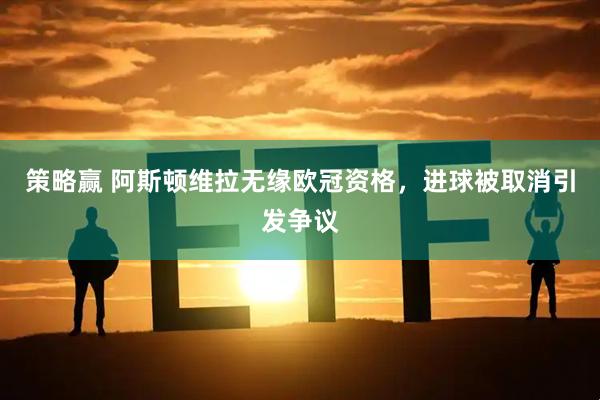 策略赢 阿斯顿维拉无缘欧冠资格，进球被取消引发争议