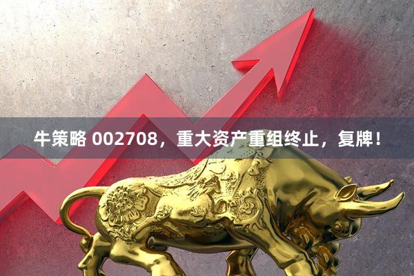 牛策略 002708，重大资产重组终止，复牌！