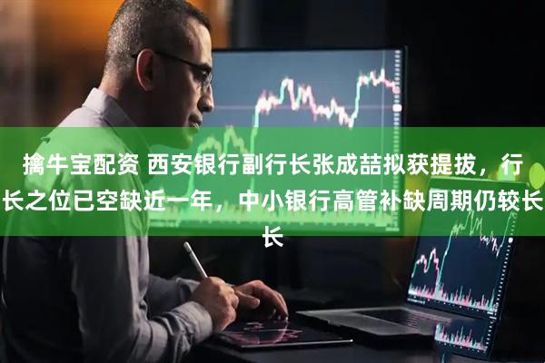 擒牛宝配资 西安银行副行长张成喆拟获提拔，行长之位已空缺近一年，中小银行高管补缺周期仍较长