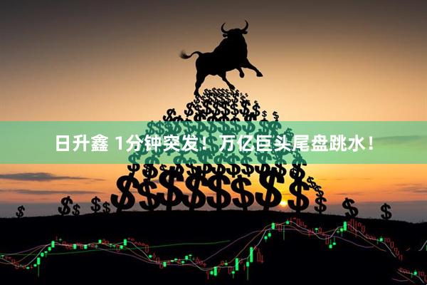 日升鑫 1分钟突发！万亿巨头尾盘跳水！