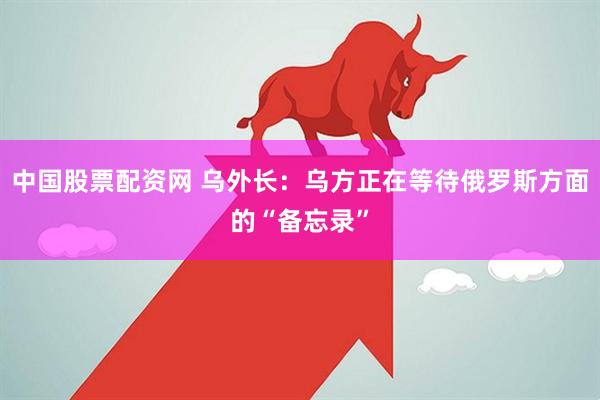 中国股票配资网 乌外长：乌方正在等待俄罗斯方面的“备忘录”