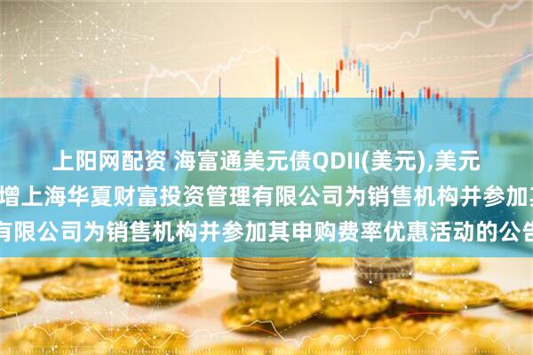 上阳网配资 海富通美元债QDII(美元),美元债: 关于旗下部分基金新增上海华夏财富投资管理有限公司为销售机构并参加其申购费率优惠活动的公告