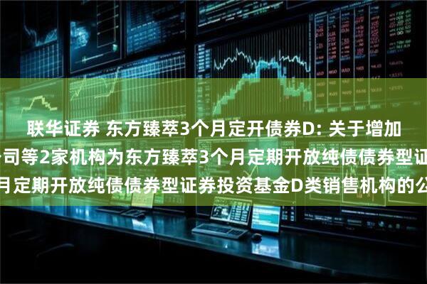 联华证券 东方臻萃3个月定开债券D: 关于增加上海天天基金销售有限公司等2家机构为东方臻萃3个月定期开放纯债债券型证券投资基金D类销售机构的公告