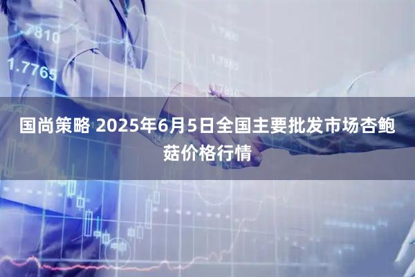 国尚策略 2025年6月5日全国主要批发市场杏鲍菇价格行情