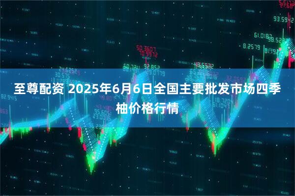 至尊配资 2025年6月6日全国主要批发市场四季柚价格行情