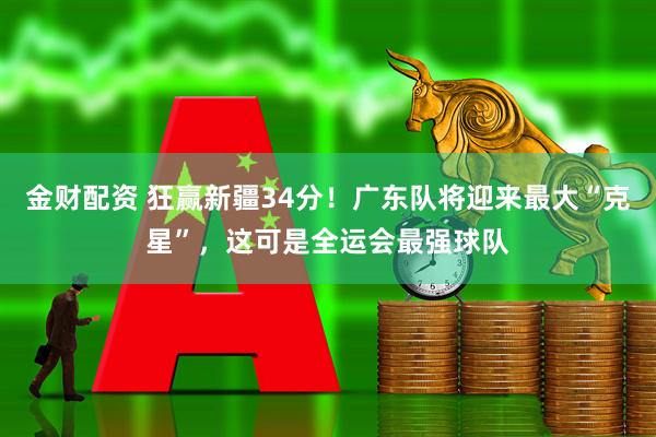 金财配资 狂赢新疆34分！广东队将迎来最大“克星”，这可是全运会最强球队