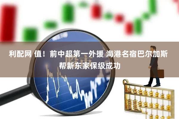 利配网 值！前中超第一外援 海港名宿巴尔加斯 帮新东家保级成功