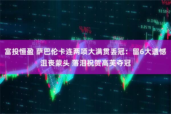 富投恒盈 萨巴伦卡连两项大满贯丢冠：留6大遗憾沮丧蒙头 落泪祝贺高芙夺冠