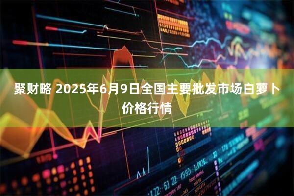 聚财略 2025年6月9日全国主要批发市场白萝卜价格行情