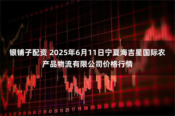 银铺子配资 2025年6月11日宁夏海吉星国际农产品物流有限公司价格行情
