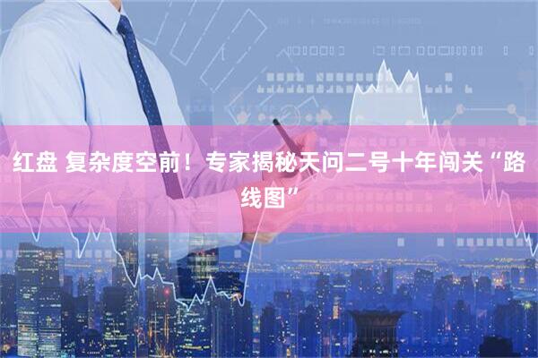 红盘 复杂度空前！专家揭秘天问二号十年闯关“路线图”