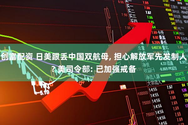 创富配资 日美跟丢中国双航母, 担心解放军先发制人? 美司令部: 已加强戒备