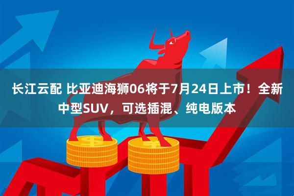 长江云配 比亚迪海狮06将于7月24日上市！全新中型SUV，可选插混、纯电版本