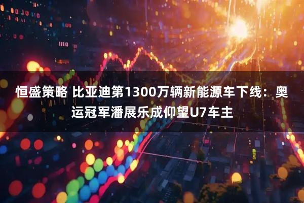 恒盛策略 比亚迪第1300万辆新能源车下线：奥运冠军潘展乐成仰望U7车主