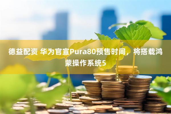 德益配资 华为官宣Pura80预售时间，将搭载鸿蒙操作系统5