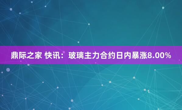 鼎际之家 快讯：玻璃主力合约日内暴涨8.00%