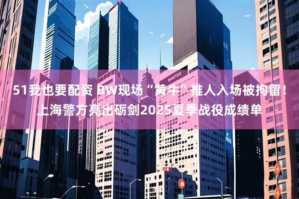 51我也要配资 BW现场“黄牛”推人入场被拘留！上海警方亮出砺剑2025夏季战役成绩单