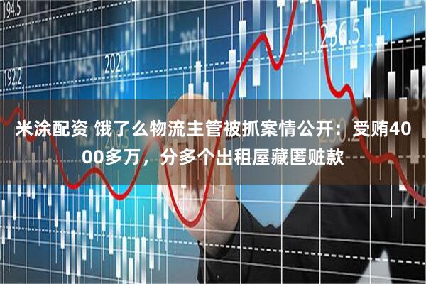 米涂配资 饿了么物流主管被抓案情公开：受贿4000多万，分多个出租屋藏匿赃款
