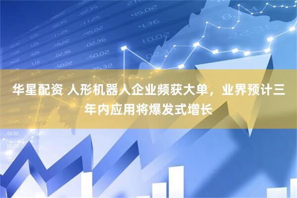 华星配资 人形机器人企业频获大单，业界预计三年内应用将爆发式增长