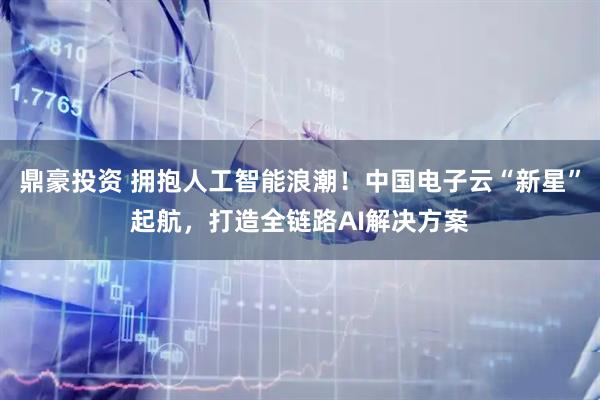 鼎豪投资 拥抱人工智能浪潮！中国电子云“新星”起航，打造全链路AI解决方案