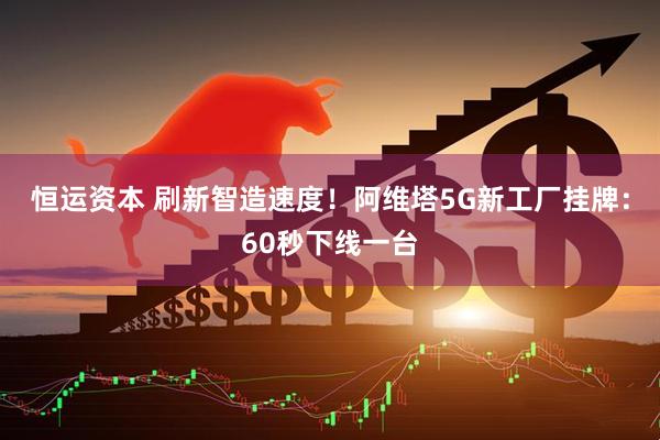 恒运资本 刷新智造速度！阿维塔5G新工厂挂牌：60秒下线一台