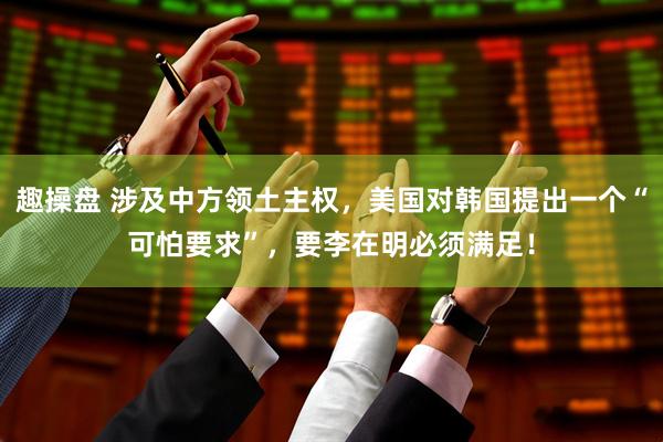 趣操盘 涉及中方领土主权,美国对韩国提出一个“可怕要求”,要李在明必须满足!