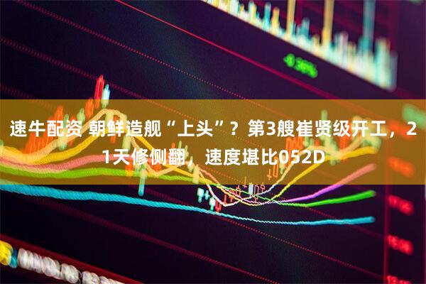 速牛配资 朝鲜造舰“上头”？第3艘崔贤级开工，21天修侧翻，速度堪比052D