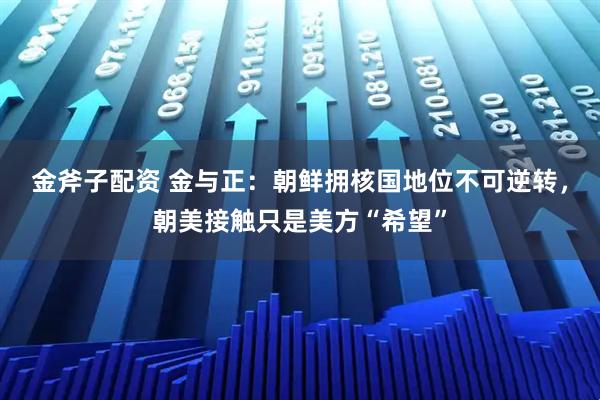 金斧子配资 金与正：朝鲜拥核国地位不可逆转，朝美接触只是美方“希望”