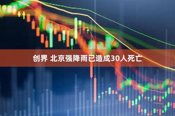 创界 北京强降雨已造成30人死亡