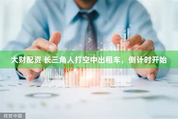 大财配资 长三角人打空中出租车，倒计时开始