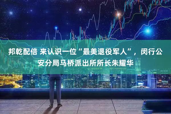 邦乾配倍 来认识一位“最美退役军人”，闵行公安分局马桥派出所所长朱耀华