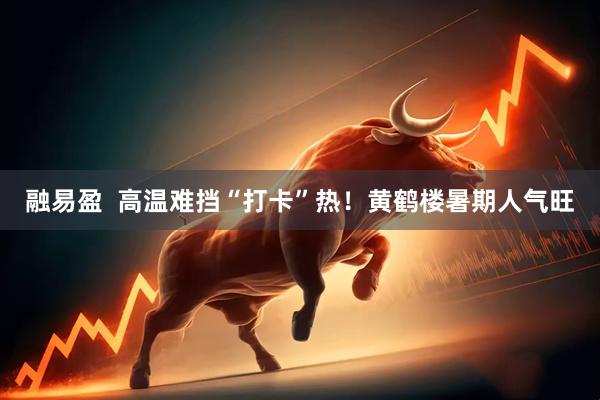 融易盈  高温难挡“打卡”热！黄鹤楼暑期人气旺