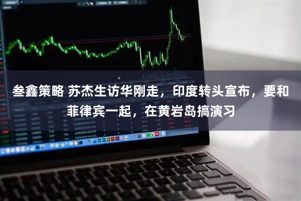 叁鑫策略 苏杰生访华刚走，印度转头宣布，要和菲律宾一起，在黄岩岛搞演习