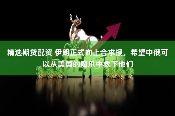精选期货配资 伊朗正式向上合求援，希望中俄可以从美国的魔爪中救下他们