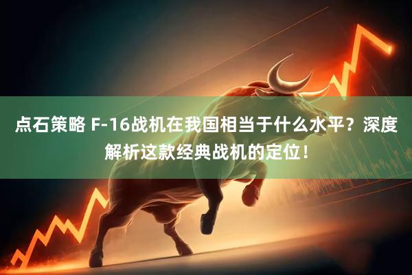点石策略 F-16战机在我国相当于什么水平？深度解析这款经典战机的定位！