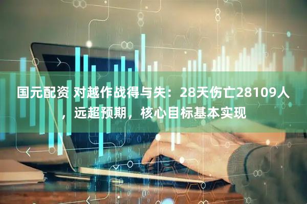 国元配资 对越作战得与失：28天伤亡28109人，远超预期，核心目标基本实现
