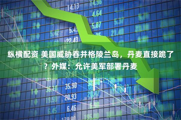 纵横配资 美国威胁吞并格陵兰岛，丹麦直接跪了？外媒：允许美军部署丹麦