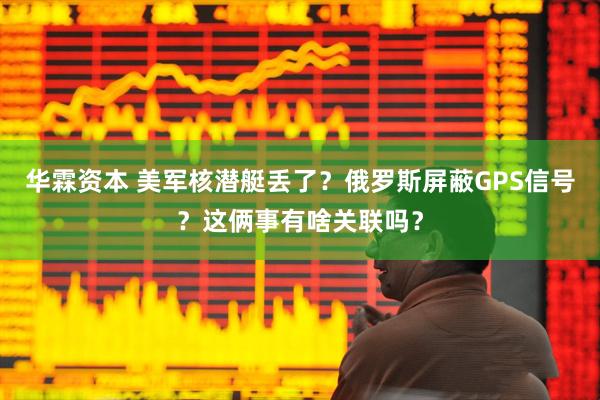 华霖资本 美军核潜艇丢了？俄罗斯屏蔽GPS信号？这俩事有啥关联吗？