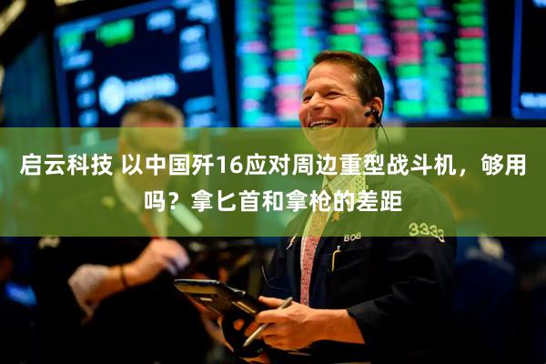 启云科技 以中国歼16应对周边重型战斗机，够用吗？拿匕首和拿枪的差距