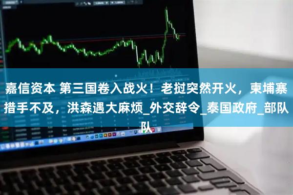 嘉信资本 第三国卷入战火！老挝突然开火，柬埔寨措手不及，洪森遇大麻烦_外交辞令_泰国政府_部队