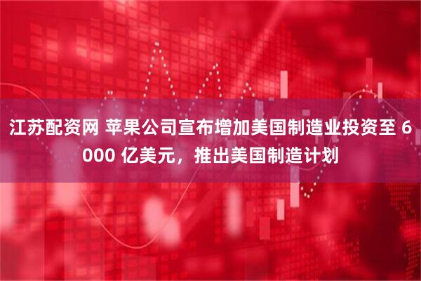 江苏配资网 苹果公司宣布增加美国制造业投资至 6000 亿美元，推出美国制造计划