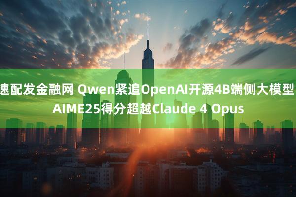 速配发金融网 Qwen紧追OpenAI开源4B端侧大模型，AIME25得分超越Claude 4 Opus