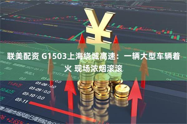 联美配资 G1503上海绕城高速：一辆大型车辆着火 现场浓烟滚滚