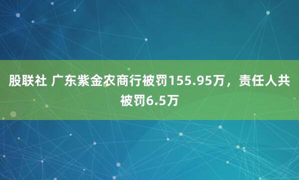 股联社 广东紫金农商行被罚155.95万，责任人共被罚6.5万