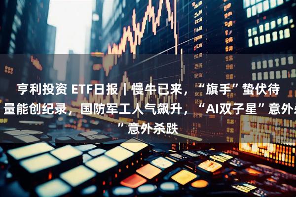 亨利投资 ETF日报｜慢牛已来，“旗手”蛰伏待涨！量能创纪录，国防军工人气飙升，“AI双子星”意外杀跌