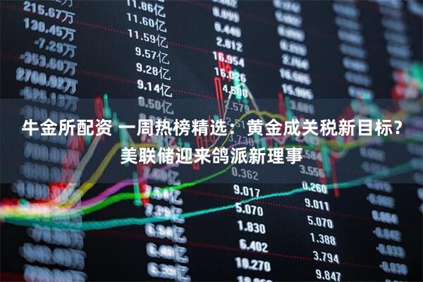 牛金所配资 一周热榜精选：黄金成关税新目标？美联储迎来鸽派新理事