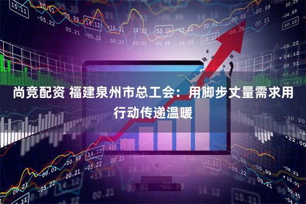 尚竞配资 福建泉州市总工会：用脚步丈量需求用行动传递温暖