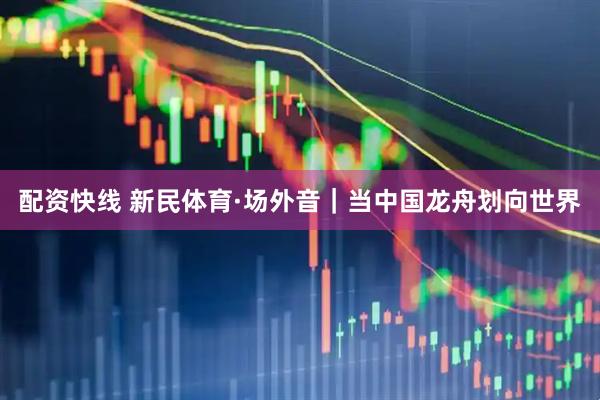 配资快线 新民体育·场外音｜当中国龙舟划向世界